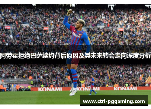 阿劳霍拒绝巴萨续约背后原因及其未来转会走向深度分析