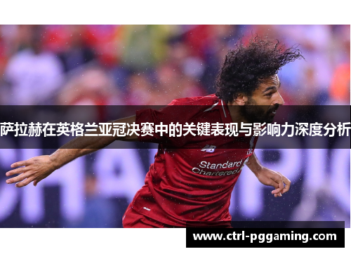 萨拉赫在英格兰亚冠决赛中的关键表现与影响力深度分析