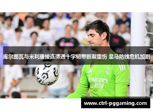 库尔图瓦与米利唐接连遭遇十字韧带断裂重伤 皇马防线危机加剧