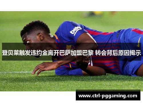 登贝莱触发违约金离开巴萨加盟巴黎 转会背后原因揭示