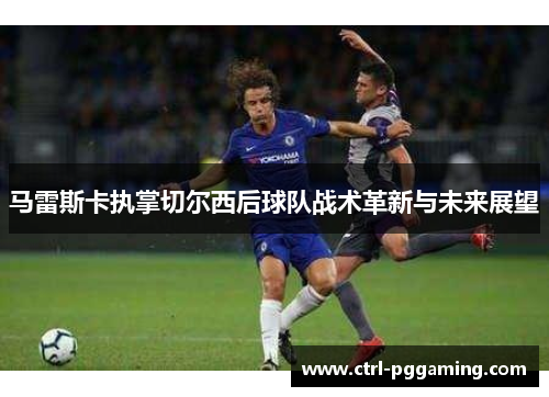 马雷斯卡执掌切尔西后球队战术革新与未来展望