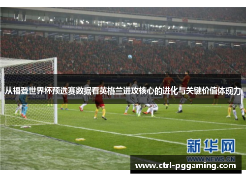 从福登世界杯预选赛数据看英格兰进攻核心的进化与关键价值体现力