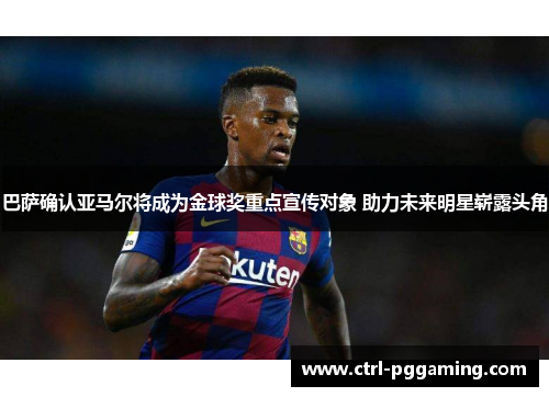 巴萨确认亚马尔将成为金球奖重点宣传对象 助力未来明星崭露头角