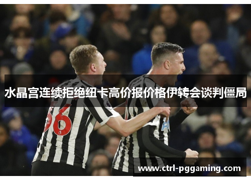 水晶宫连续拒绝纽卡高价报价格伊转会谈判僵局